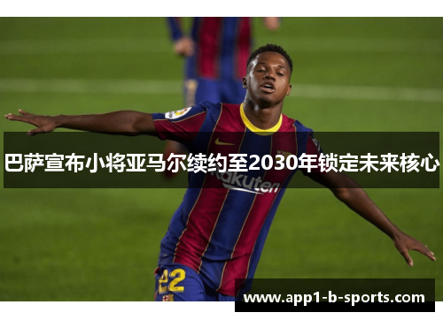 巴萨宣布小将亚马尔续约至2030年锁定未来核心