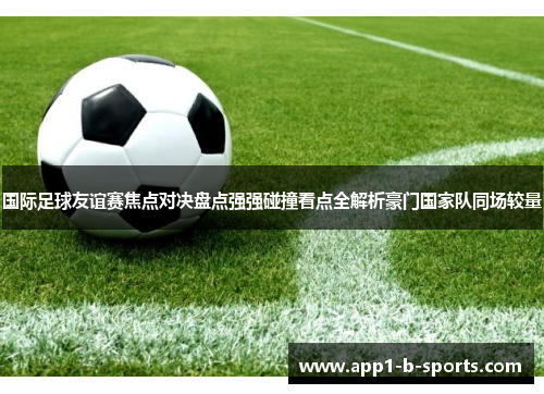 国际足球友谊赛焦点对决盘点强强碰撞看点全解析豪门国家队同场较量